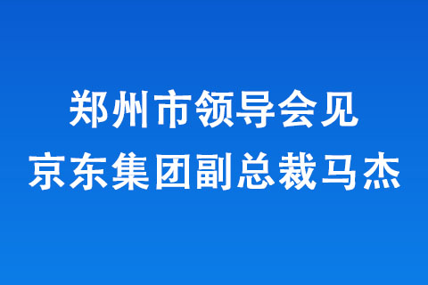 鄭州市領(lǐng)導(dǎo)會(huì)見京東集團(tuán)副總裁馬杰