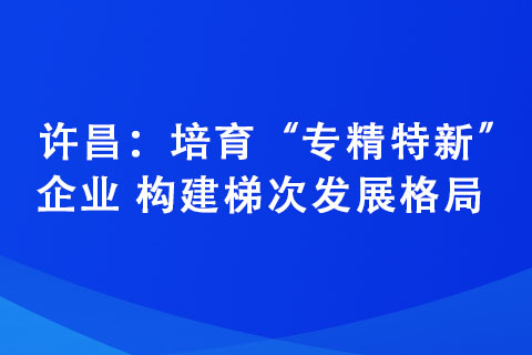 許昌：培育“專(zhuān)精特新”企業(yè) 構(gòu)建梯次發(fā)展格局