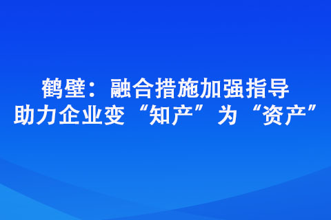 鶴壁：融合措施加強(qiáng)指導(dǎo) 助力企業(yè)變“知產(chǎn)”為“資產(chǎn)”